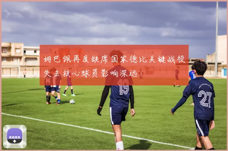 姆巴佩再度缺席国家德比关键战役失去核心球员影响深远
