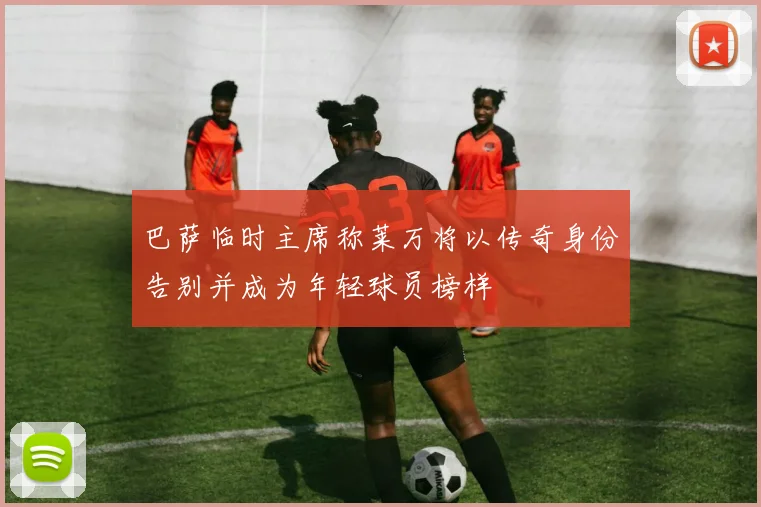 巴萨临时主席称莱万将以传奇身份告别并成为年轻球员榜样