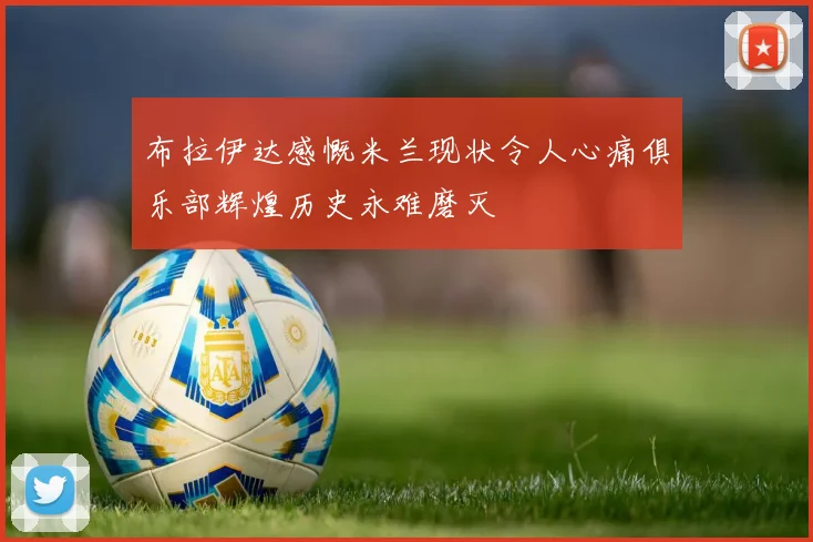 布拉伊达感慨米兰现状令人心痛俱乐部辉煌历史永难磨灭