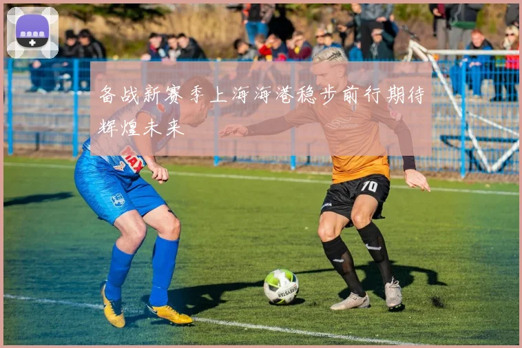 备战新赛季上海海港稳步前行期待辉煌未来