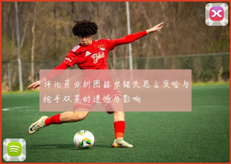 评论员分析图赫尔错失恩古莫哈与枪手双星的遗憾与影响