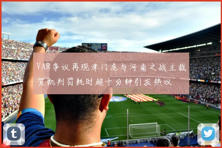 VAR争议再现津门虎与河南之战主裁贺凯判罚耗时超十分钟引发热议