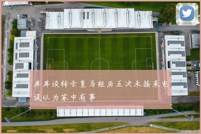 库库谈转会皇马经历五次未接来电误以为家中有事