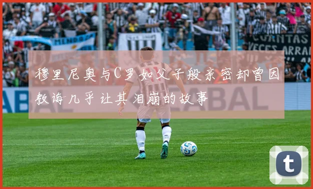 穆里尼奥与C罗如父子般亲密却曾因教诲几乎让其泪崩的故事