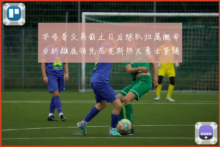 字母哥交易截止日后球队归属概率分析雄鹿领先尼克斯热火勇士紧随其后