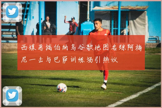 西媒恶搞伯纳乌谷歌地图名琼阿梅尼一击与巴萨训练场引热议