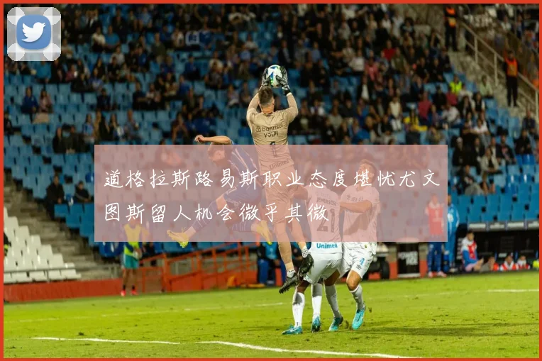 道格拉斯路易斯职业态度堪忧尤文图斯留人机会微乎其微