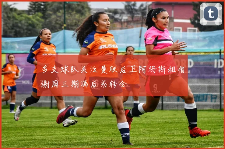 多支球队关注曼联后卫阿玛斯租借谢周三期满后或转会