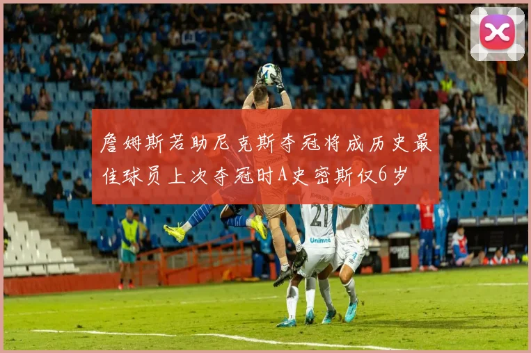 詹姆斯若助尼克斯夺冠将成历史最佳球员上次夺冠时A史密斯仅6岁