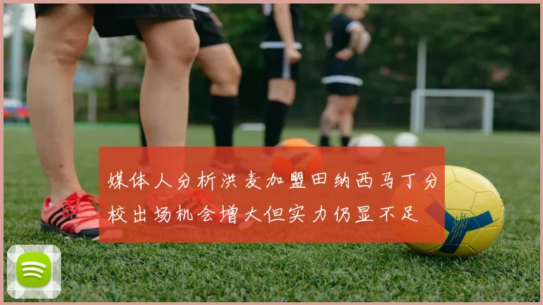媒体人分析洪麦加盟田纳西马丁分校出场机会增大但实力仍显不足